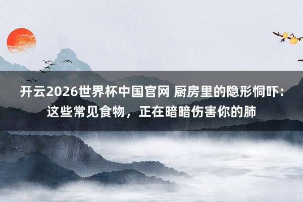 开云2026世界杯中国官网 厨房里的隐形恫吓：这些常见食物，正在暗暗伤害你的肺