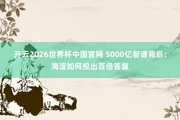 开云2026世界杯中国官网 5000亿智谱背后：海淀如何投出百倍答复