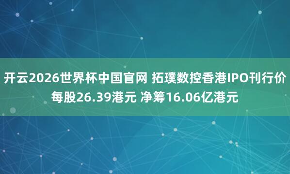 开云2026世界杯中国官网 拓璞数控香港IPO刊行价每股26.39港元 净筹16.06亿港元