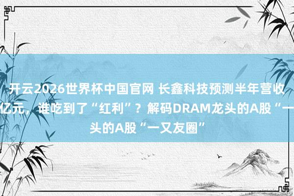 开云2026世界杯中国官网 长鑫科技预测半年营收超1100亿元，谁吃到了“红利”？解码DRAM龙头的A股“一又友圈”