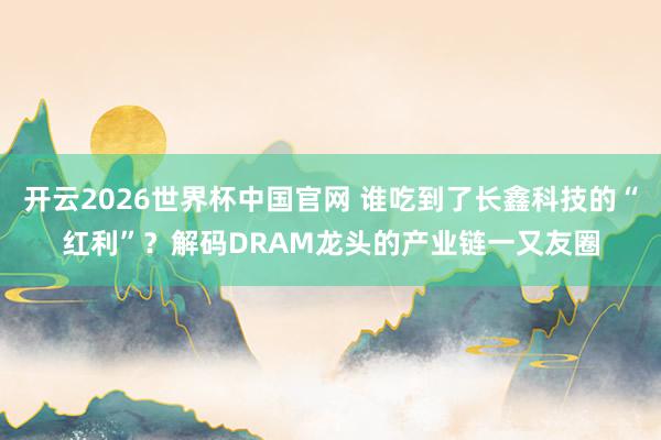 开云2026世界杯中国官网 谁吃到了长鑫科技的“红利”？解码DRAM龙头的产业链一又友圈
