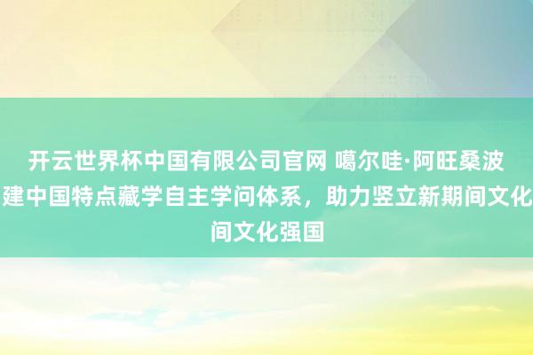 开云世界杯中国有限公司官网 噶尔哇·阿旺桑波：构建中国特点藏学自主学问体系，助力竖立新期间文化强国