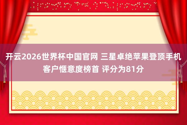 开云2026世界杯中国官网 三星卓绝苹果登顶手机客户惬意度榜首 评分为81分