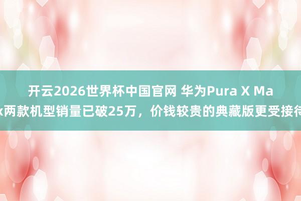 开云2026世界杯中国官网 华为Pura X Max两款机型销量已破25万，价钱较贵的典藏版更受接待