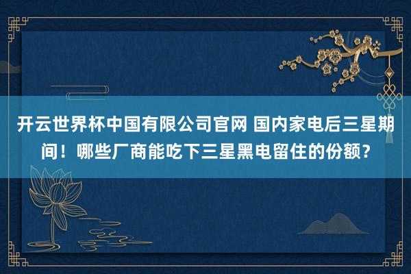 开云世界杯中国有限公司官网 国内家电后三星期间！哪些厂商能吃下三星黑电留住的份额？