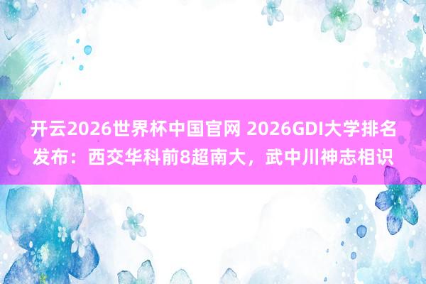开云2026世界杯中国官网 2026GDI大学排名发布：西交华科前8超南大，武中川神志相识