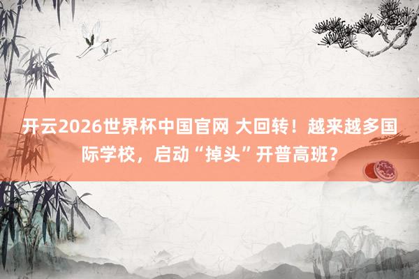 开云2026世界杯中国官网 大回转！越来越多国际学校，启动“掉头”开普高班？