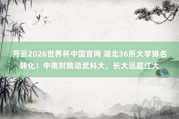开云2026世界杯中国官网 湖北36所大学排名转化！中南财跳动武科大，长大远超江大