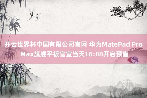 开云世界杯中国有限公司官网 华为MatePad Pro Max旗舰平板官宣当天16:08开启预售