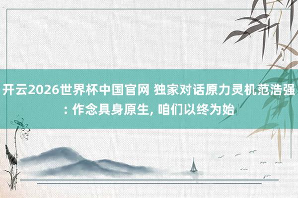开云2026世界杯中国官网 独家对话原力灵机范浩强: 作念具身原生， 咱们以终为始