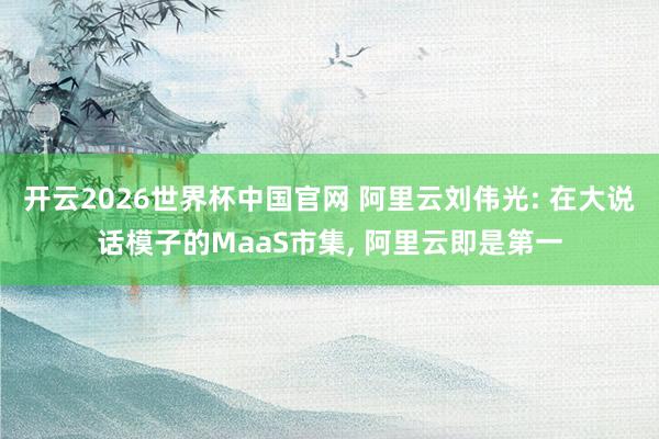 开云2026世界杯中国官网 阿里云刘伟光: 在大说话模子的MaaS市集， 阿里云即是第一