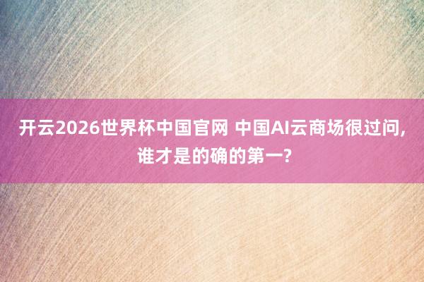 开云2026世界杯中国官网 中国AI云商场很过问， 谁才是的确的第一?