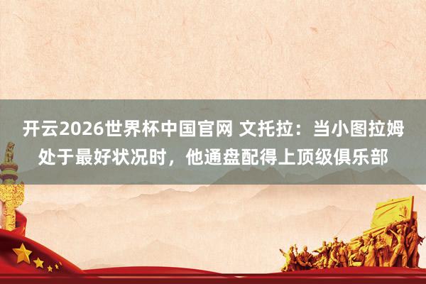 开云2026世界杯中国官网 文托拉：当小图拉姆处于最好状况时，他通盘配得上顶级俱乐部
