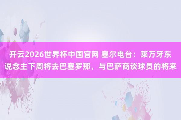 开云2026世界杯中国官网 塞尔电台：莱万牙东说念主下周将去巴塞罗那，与巴萨商谈球员的将来