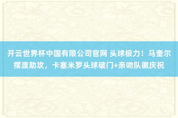开云世界杯中国有限公司官网 头球极力！马奎尔摆渡助攻，卡塞米罗头球破门+亲吻队徽庆祝