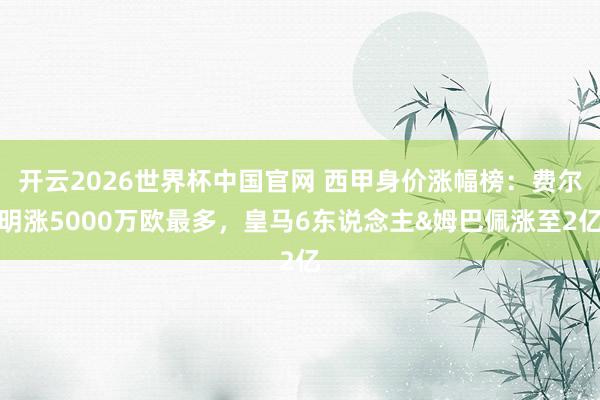 开云2026世界杯中国官网 西甲身价涨幅榜：费尔明涨5000万欧最多，皇马6东说念主&姆巴佩涨至2亿