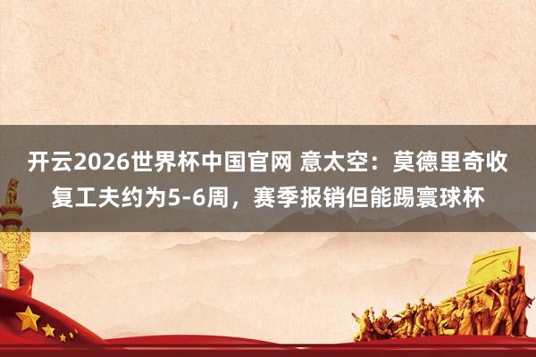 开云2026世界杯中国官网 意太空：莫德里奇收复工夫约为5-6周，赛季报销但能踢寰球杯