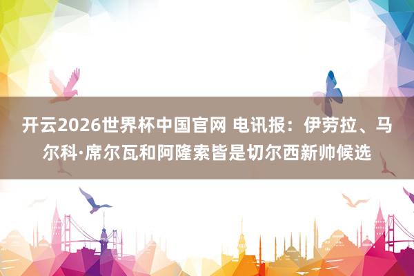 开云2026世界杯中国官网 电讯报：伊劳拉、马尔科·席尔瓦和阿隆索皆是切尔西新帅候选