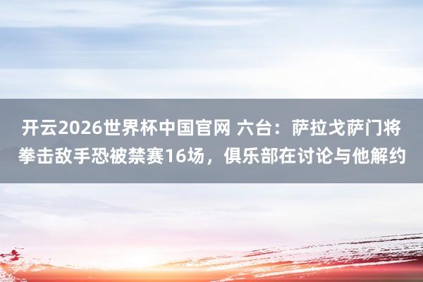 开云2026世界杯中国官网 六台：萨拉戈萨门将拳击敌手恐被禁赛16场，俱乐部在讨论与他解约