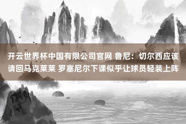 开云世界杯中国有限公司官网 鲁尼：切尔西应该请回马克莱莱 罗塞尼尔下课似乎让球员轻装上阵