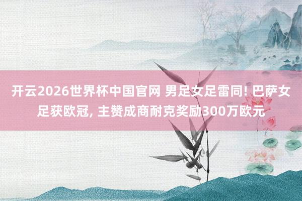 开云2026世界杯中国官网 男足女足雷同! 巴萨女足获欧冠， 主赞成商耐克奖励300万欧元