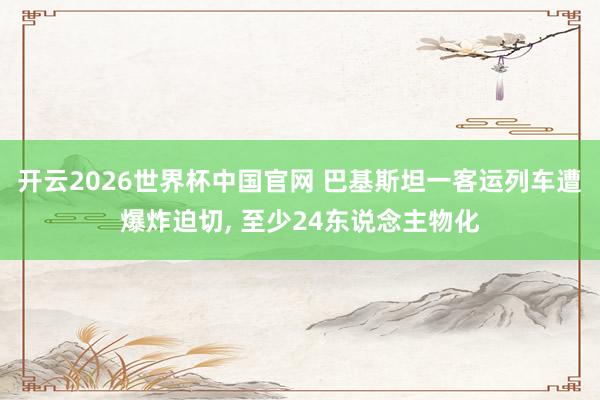 开云2026世界杯中国官网 巴基斯坦一客运列车遭爆炸迫切， 至少24东说念主物化
