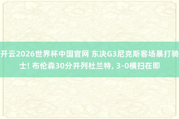 开云2026世界杯中国官网 东决G3尼克斯客场暴打骑士! 布伦森30分并列杜兰特， 3-0横扫在即
