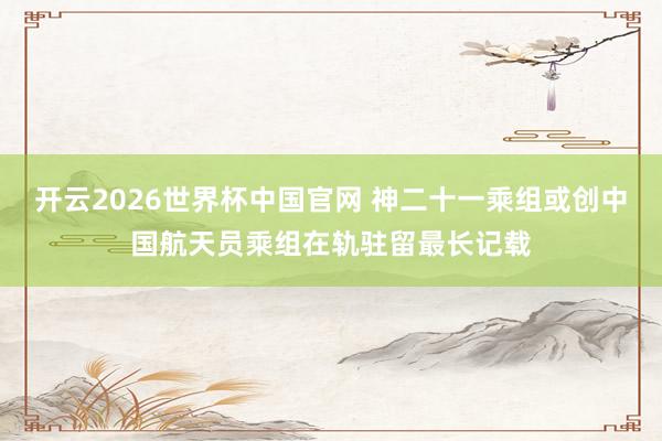 开云2026世界杯中国官网 神二十一乘组或创中国航天员乘组在轨驻留最长记载
