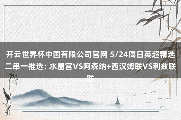 开云世界杯中国有限公司官网 5/24周日英超精选二串一推选: 水晶宫VS阿森纳+西汉姆联VS利兹联