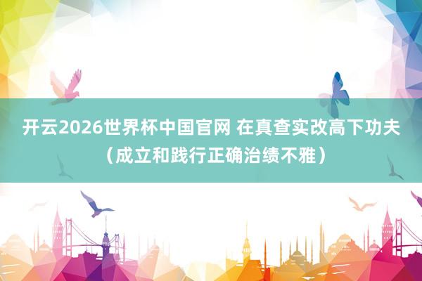 开云2026世界杯中国官网 在真查实改高下功夫（成立和践行正确治绩不雅）