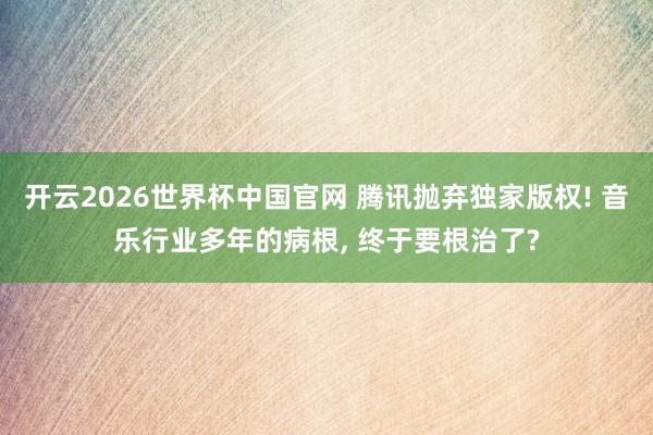 开云2026世界杯中国官网 腾讯抛弃独家版权! 音乐行业多年的病根， 终于要根治了?
