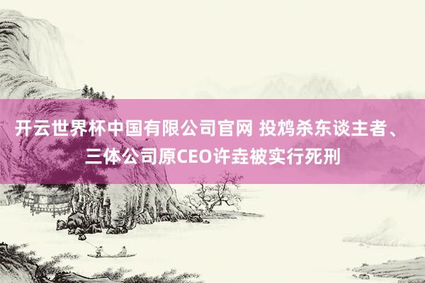 开云世界杯中国有限公司官网 投鸩杀东谈主者、 三体公司原CEO许垚被实行死刑