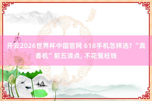 开云2026世界杯中国官网 618手机怎样选? “真香机”前五清点， 不花冤枉钱