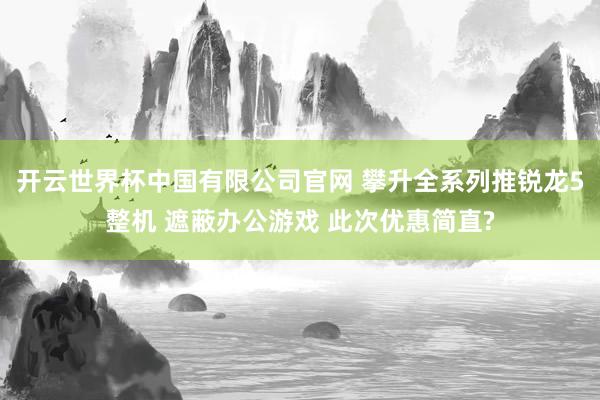 开云世界杯中国有限公司官网 攀升全系列推锐龙5整机 遮蔽办公游戏 此次优惠简直?