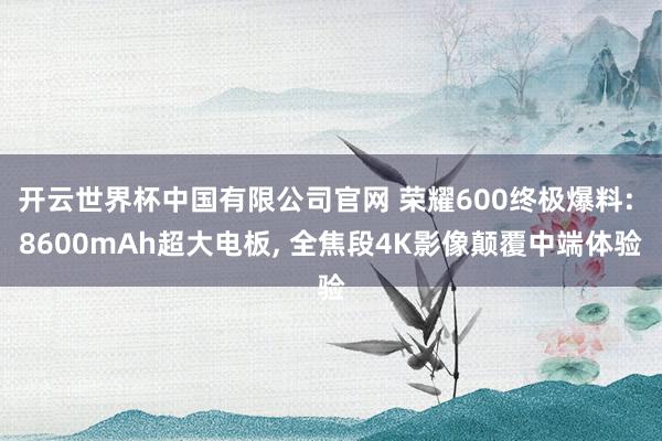 开云世界杯中国有限公司官网 荣耀600终极爆料: 8600mAh超大电板， 全焦段4K影像颠覆中端体验