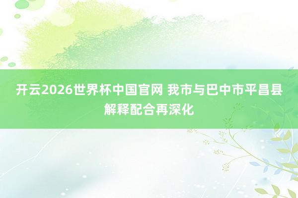 开云2026世界杯中国官网 我市与巴中市平昌县解释配合再深化