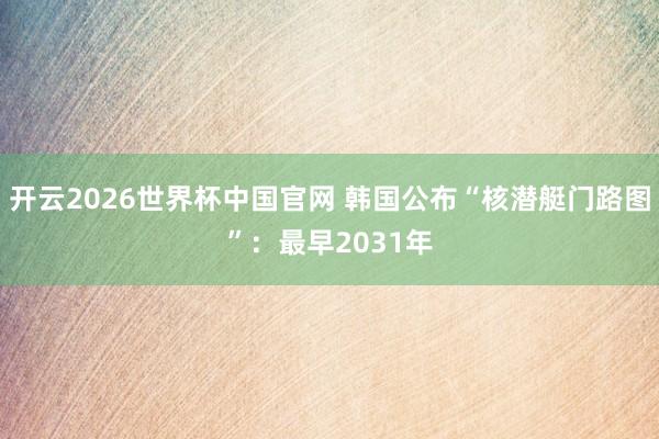 开云2026世界杯中国官网 韩国公布“核潜艇门路图”：最早2031年