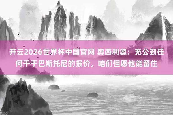 开云2026世界杯中国官网 奥西利奥：充公到任何干于巴斯托尼的报价，咱们但愿他能留住