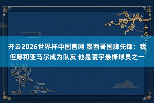 开云2026世界杯中国官网 墨西哥国脚先锋：我但愿和亚马尔成为队友 他是寰宇最棒球员之一