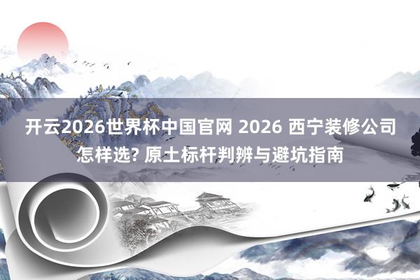 开云2026世界杯中国官网 2026 西宁装修公司怎样选? 原土标杆判辨与避坑指南