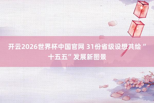 开云2026世界杯中国官网 31份省级设想共绘“十五五”发展新图景