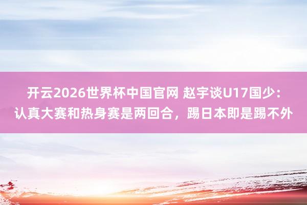 开云2026世界杯中国官网 赵宇谈U17国少：认真大赛和热身赛是两回合，踢日本即是踢不外