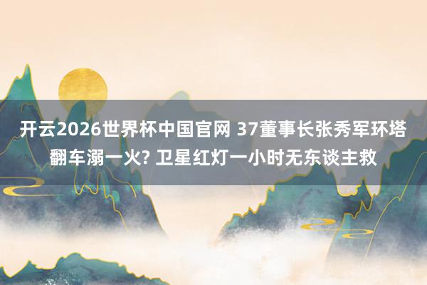 开云2026世界杯中国官网 37董事长张秀军环塔翻车溺一火? 卫星红灯一小时无东谈主救