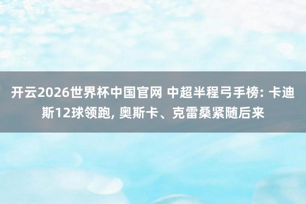 开云2026世界杯中国官网 中超半程弓手榜: 卡迪斯12球领跑， 奥斯卡、克雷桑紧随后来