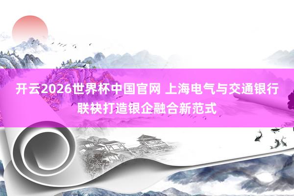 开云2026世界杯中国官网 上海电气与交通银行联袂打造银企融合新范式