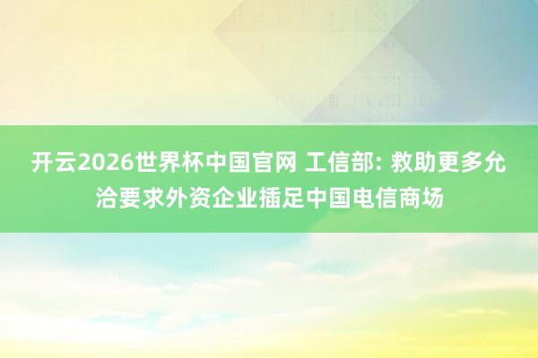 开云2026世界杯中国官网 工信部: 救助更多允洽要求外资企业插足中国电信商场