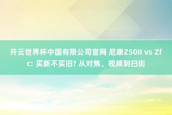 开云世界杯中国有限公司官网 尼康Z50II vs Zfc: 买新不买旧? 从对焦、视频到扫街