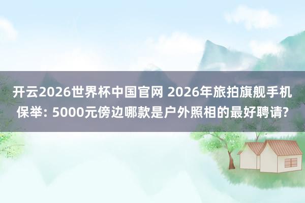 开云2026世界杯中国官网 2026年旅拍旗舰手机保举: 5000元傍边哪款是户外照相的最好聘请?