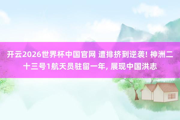 开云2026世界杯中国官网 遭排挤到逆袭! 神洲二十三号1航天员驻留一年, 展现中国洪志