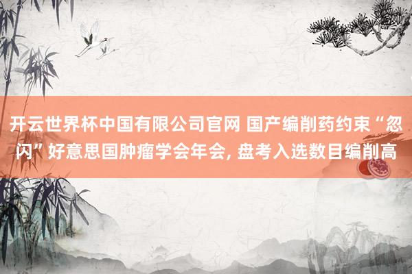 开云世界杯中国有限公司官网 国产编削药约束“忽闪”好意思国肿瘤学会年会, 盘考入选数目编削高